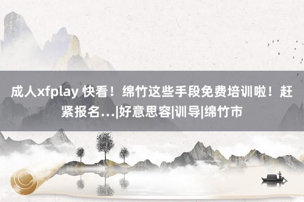 成人xfplay 快看！绵竹这些手段免费培训啦！赶紧报名…|好意思容|训导|绵竹市