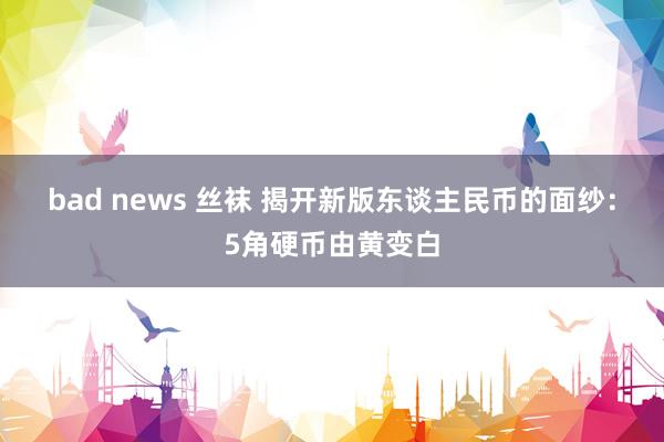 bad news 丝袜 揭开新版东谈主民币的面纱：5角硬币由黄变白