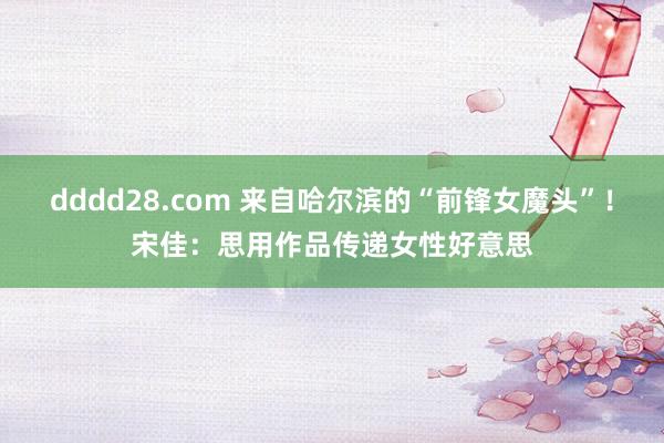 dddd28.com 来自哈尔滨的“前锋女魔头”！宋佳：思用作品传递女性好意思