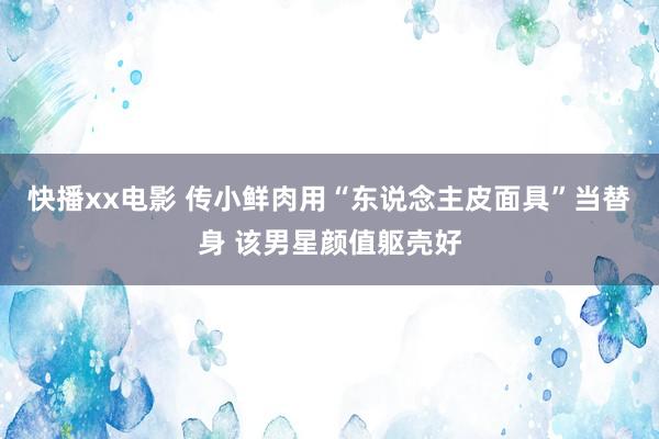 快播xx电影 传小鲜肉用“东说念主皮面具”当替身 该男星颜值躯壳好