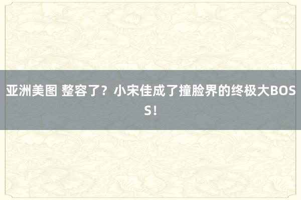 亚洲美图 整容了？小宋佳成了撞脸界的终极大BOSS！