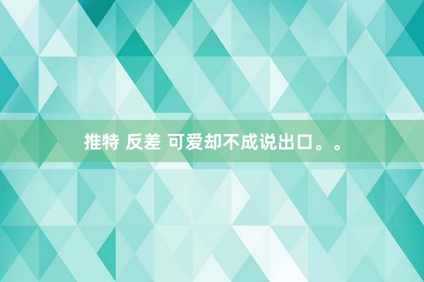 推特 反差 可爱却不成说出口。。