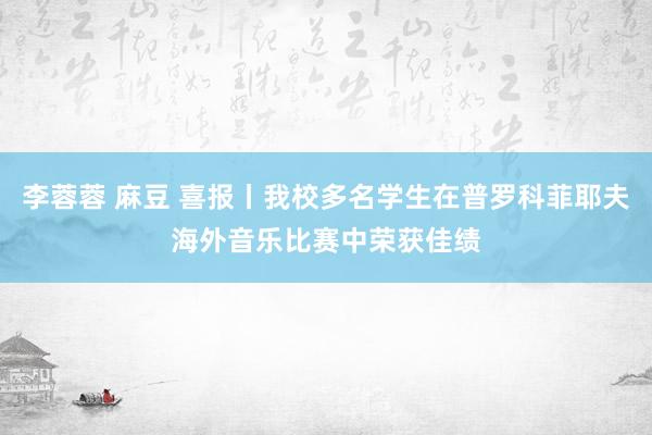 李蓉蓉 麻豆 喜报丨我校多名学生在普罗科菲耶夫海外音乐比赛中荣获佳绩