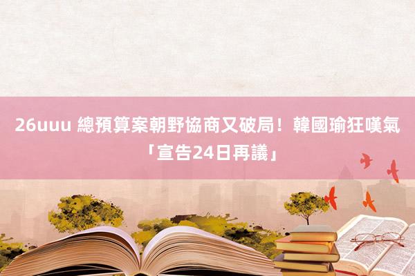 26uuu 總預算案朝野協商又破局！　韓國瑜狂嘆氣「宣告24日再議」