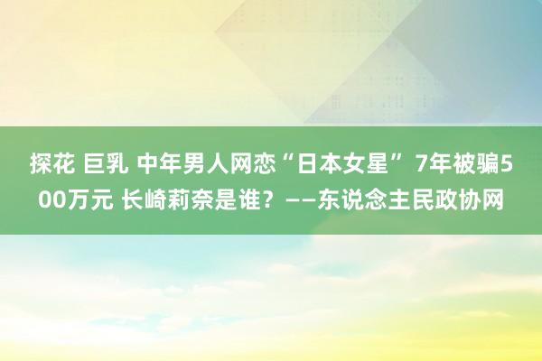 探花 巨乳 中年男人网恋“日本女星” 7年被骗500万元 长崎莉奈是谁？——东说念主民政协网