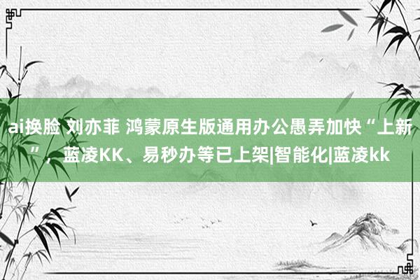 ai换脸 刘亦菲 鸿蒙原生版通用办公愚弄加快“上新”，蓝凌KK、易秒办等已上架|智能化|蓝凌kk