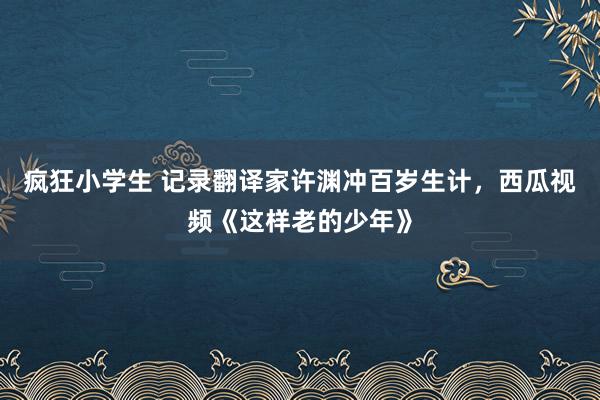 疯狂小学生 记录翻译家许渊冲百岁生计，西瓜视频《这样老的少年》