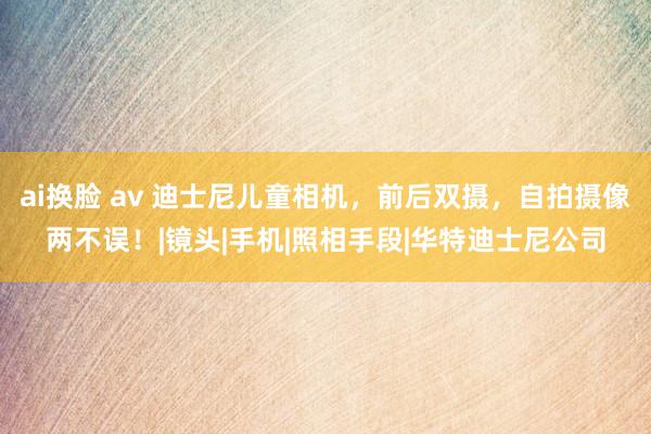 ai换脸 av 迪士尼儿童相机，前后双摄，自拍摄像两不误！|镜头|手机|照相手段|华特迪士尼公司