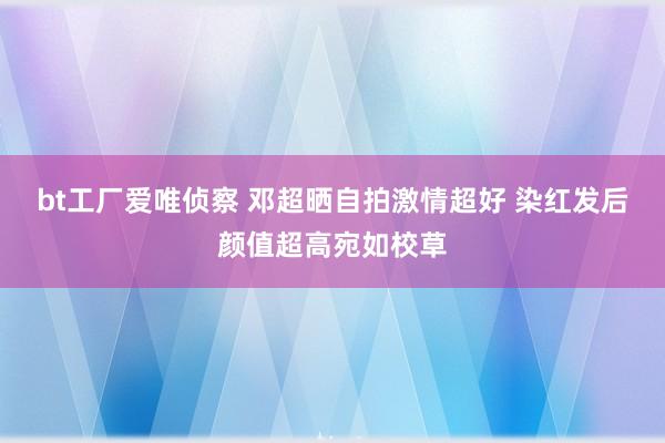 bt工厂爱唯侦察 邓超晒自拍激情超好 染红发后颜值超高宛如校草