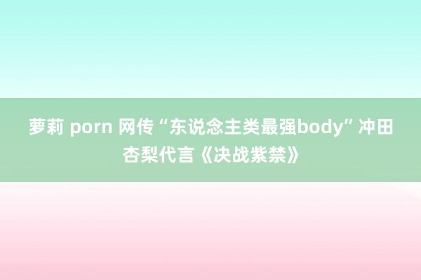 萝莉 porn 网传“东说念主类最强body”冲田杏梨代言《决战紫禁》