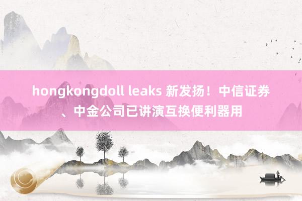 hongkongdoll leaks 新发扬！中信证券、中金公司已讲演互换便利器用