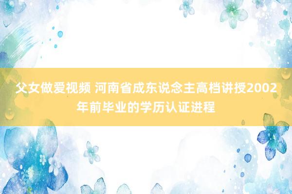 父女做爱视频 河南省成东说念主高档讲授2002年前毕业的学历认证进程