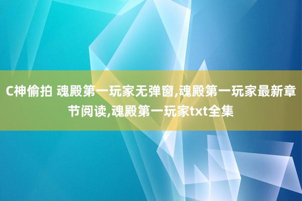 C神偷拍 魂殿第一玩家无弹窗，魂殿第一玩家最新章节阅读，魂殿第一玩家txt全集