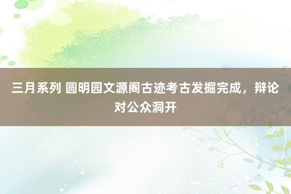 三月系列 圆明园文源阁古迹考古发掘完成，辩论对公众洞开