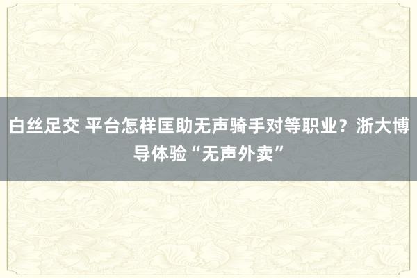 白丝足交 平台怎样匡助无声骑手对等职业？浙大博导体验“无声外卖”