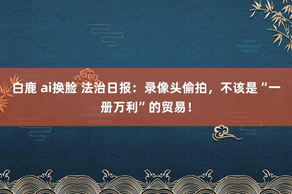 白鹿 ai换脸 法治日报：录像头偷拍，不该是“一册万利”的贸易！