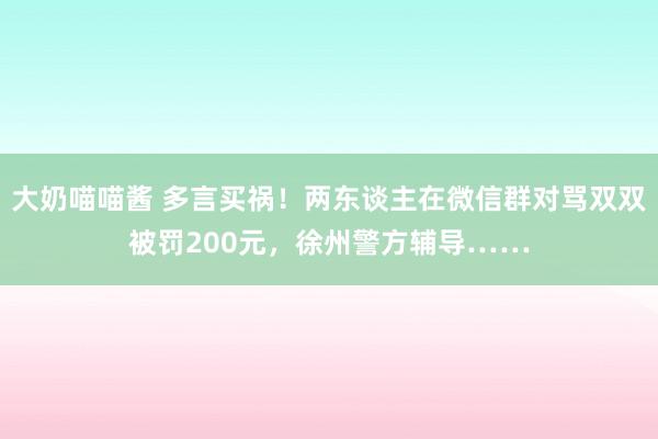 大奶喵喵酱 多言买祸！两东谈主在微信群对骂双双被罚200元，徐州警方辅导……