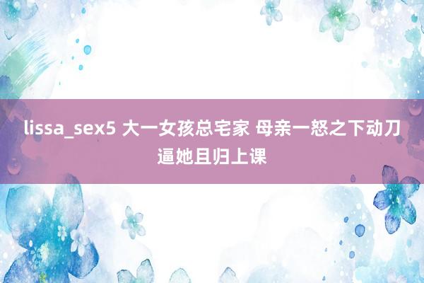 lissa_sex5 大一女孩总宅家 母亲一怒之下动刀逼她且归上课