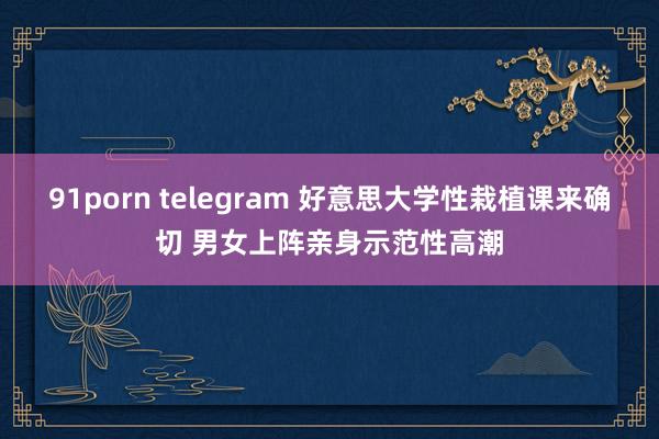 91porn telegram 好意思大学性栽植课来确切 男女上阵亲身示范性高潮