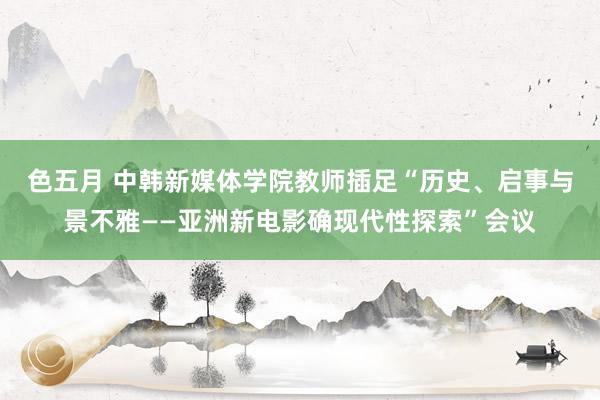 色五月 中韩新媒体学院教师插足“历史、启事与景不雅——亚洲新电影确现代性探索”会议