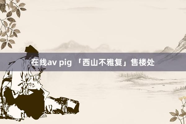 在线av pig 「西山不雅复」售楼处