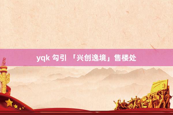 yqk 勾引 「兴创逸境」售楼处